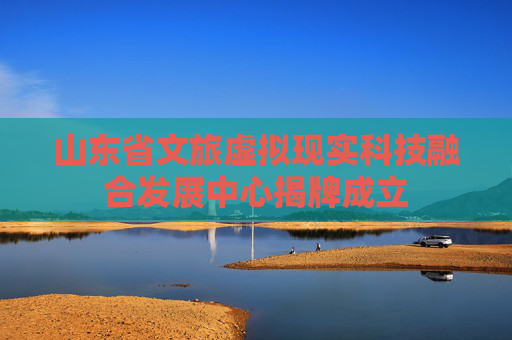 山东省文旅虚拟现实科技融合发展中心揭牌成立