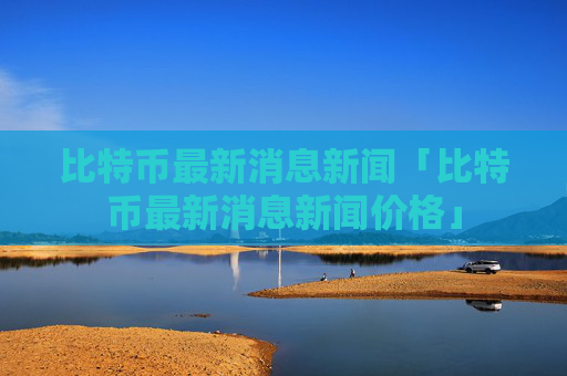 比特币最新消息新闻「比特币最新消息新闻价格」