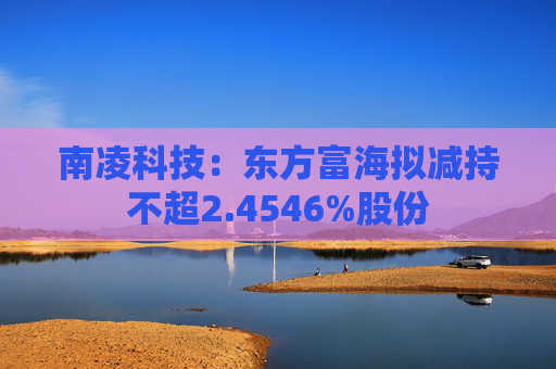 南凌科技：东方富海拟减持不超2.4546%股份