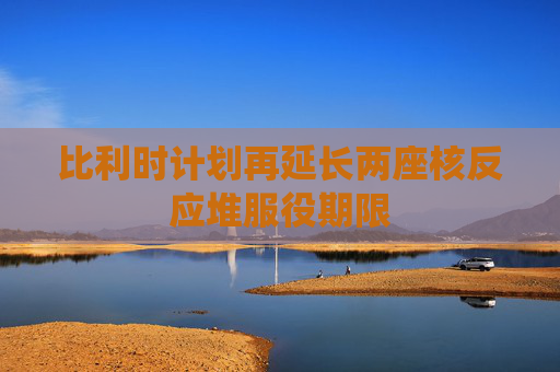 比利时计划再延长两座核反应堆服役期限