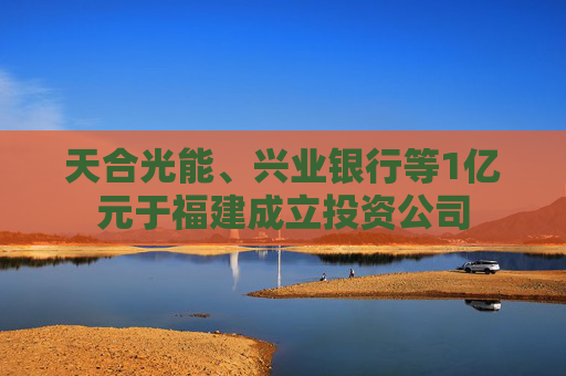 天合光能、兴业银行等1亿元于福建成立投资公司