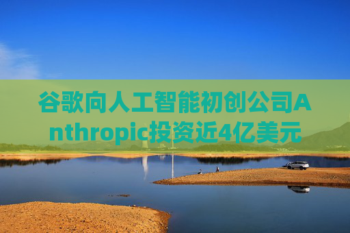 谷歌向人工智能初创公司Anthropic投资近4亿美元
