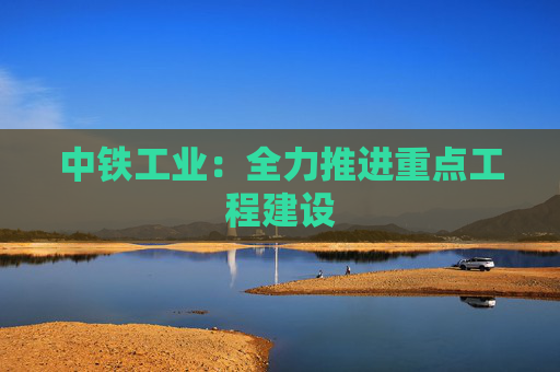 中铁工业：全力推进重点工程建设