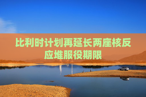 比利时计划再延长两座核反应堆服役期限