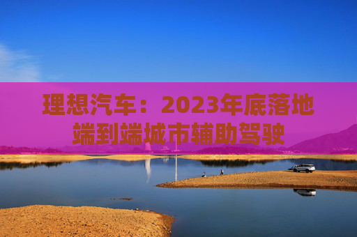 理想汽车：2023年底落地端到端城市辅助驾驶