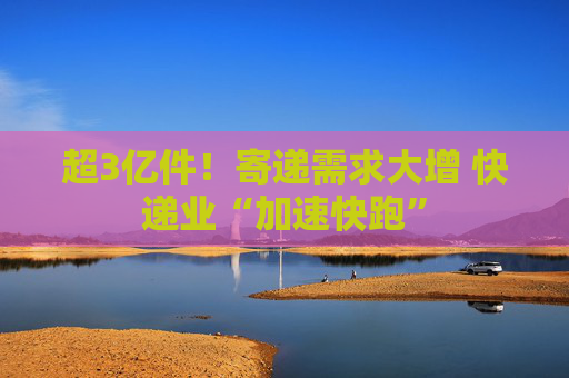 超3亿件！寄递需求大增 快递业“加速快跑”