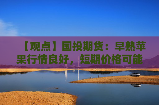 【观点】国投期货：早熟苹果行情良好，短期价格可能继续上涨