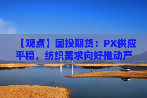【观点】国投期货：PX供应平稳，纺织需求向好推动产业链恢复