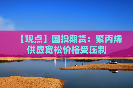 【观点】国投期货：聚丙烯供应宽松价格受压制