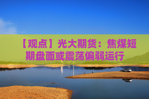 【观点】光大期货：焦煤短期盘面或震荡偏弱运行