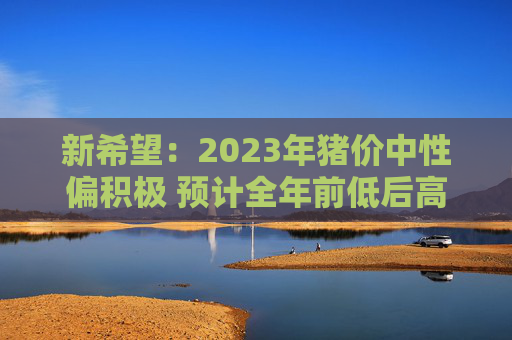 新希望：2023年猪价中性偏积极 预计全年前低后高