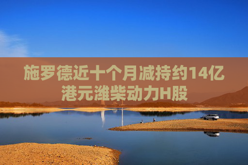 施罗德近十个月减持约14亿港元潍柴动力H股