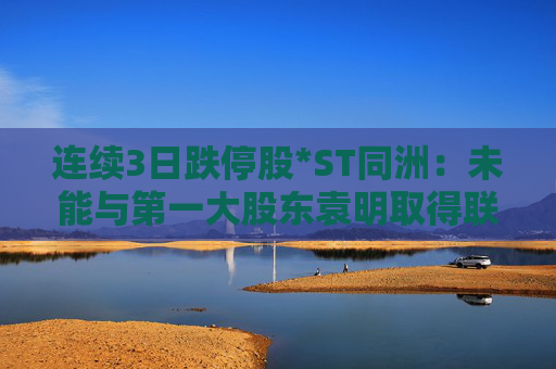 连续3日跌停股*ST同洲：未能与第一大股东袁明取得联系