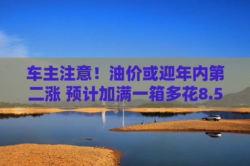 车主注意！油价或迎年内第二涨 预计加满一箱多花8.5元