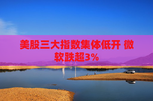 美股三大指数集体低开 微软跌超3%