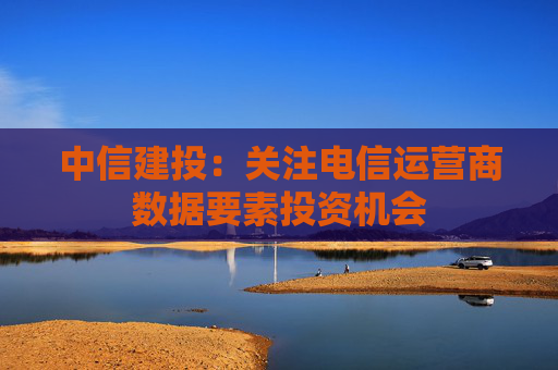 中信建投：关注电信运营商数据要素投资机会
