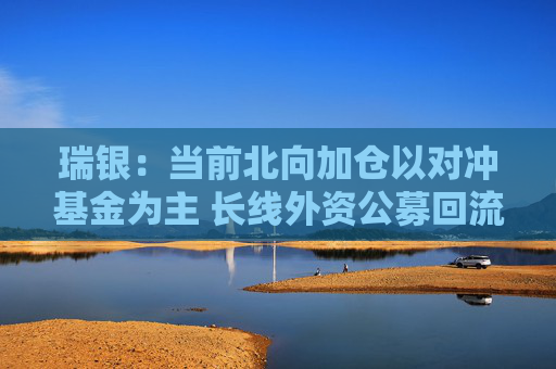 瑞银：当前北向加仓以对冲基金为主 长线外资公募回流刚刚开始