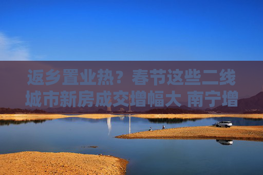 返乡置业热？春节这些二线城市新房成交增幅大 南宁增39倍