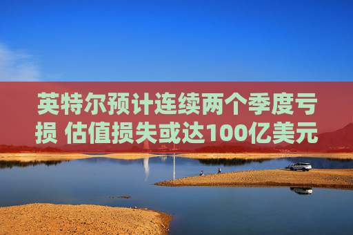 英特尔预计连续两个季度亏损 估值损失或达100亿美元