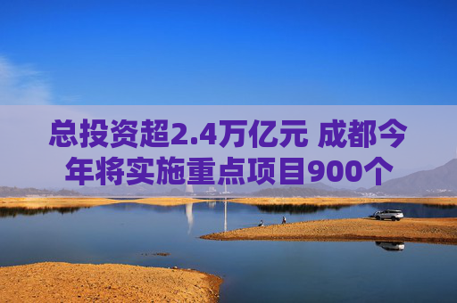总投资超2.4万亿元 成都今年将实施重点项目900个