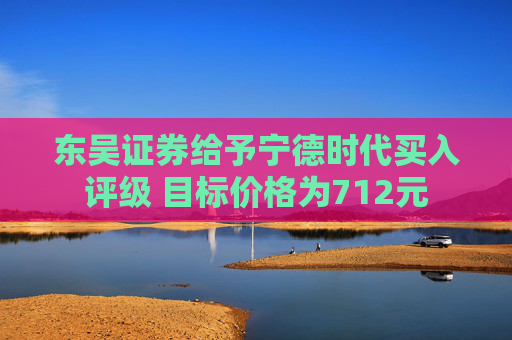 东吴证券给予宁德时代买入评级 目标价格为712元