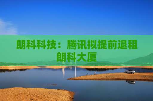 朗科科技：腾讯拟提前退租朗科大厦