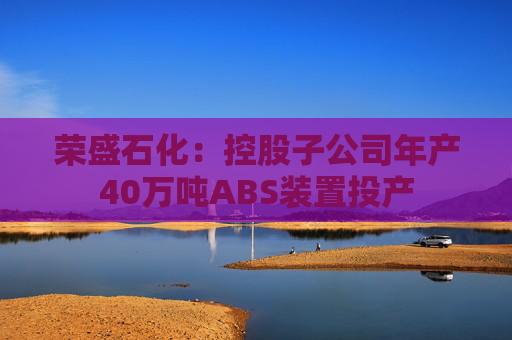 荣盛石化：控股子公司年产40万吨ABS装置投产