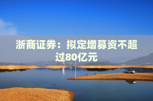 浙商证券：拟定增募资不超过80亿元
