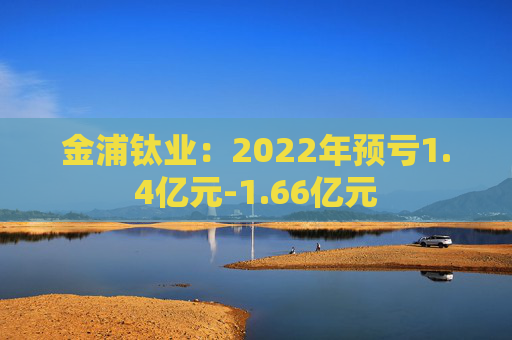 金浦钛业：2022年预亏1.4亿元-1.66亿元