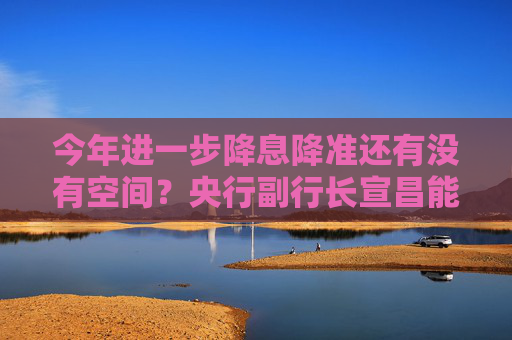 今年进一步降息降准还有没有空间？央行副行长宣昌能回应