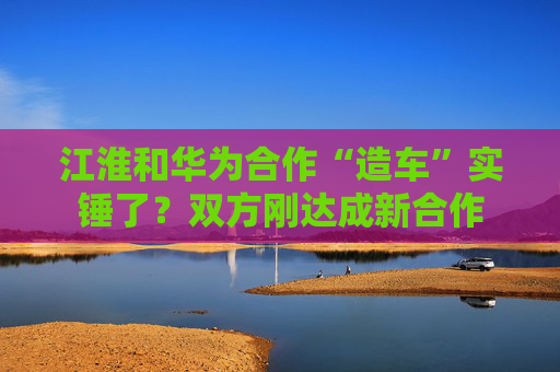 江淮和华为合作“造车”实锤了？双方刚达成新合作