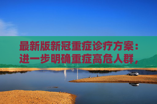 最新版新冠重症诊疗方案：进一步明确重症高危人群，哪些群体适用新冠抗病毒药