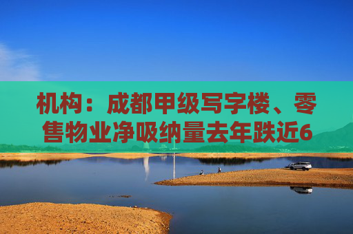 机构：成都甲级写字楼、零售物业净吸纳量去年跌近6成