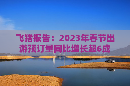 飞猪报告：2023年春节出游预订量同比增长超6成