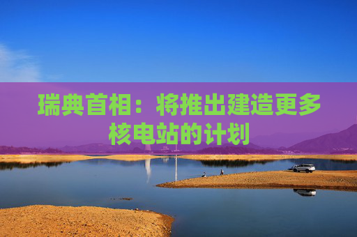瑞典首相：将推出建造更多核电站的计划