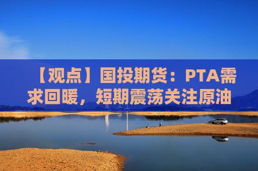 【观点】国投期货：PTA需求回暖，短期震荡关注原油走势
