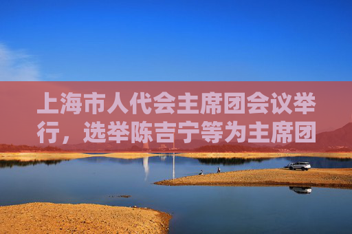 上海市人代会主席团会议举行，选举陈吉宁等为主席团常务主席