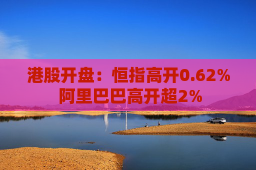 港股开盘：恒指高开0.62% 阿里巴巴高开超2%