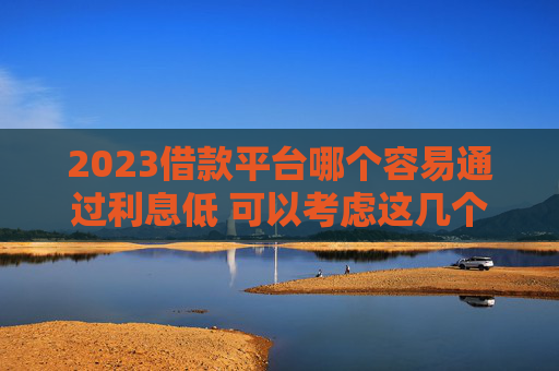 2023借款平台哪个容易通过利息低 可以考虑这几个平台