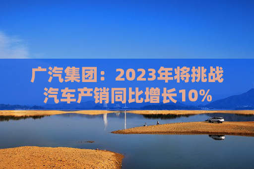 广汽集团：2023年将挑战汽车产销同比增长10%