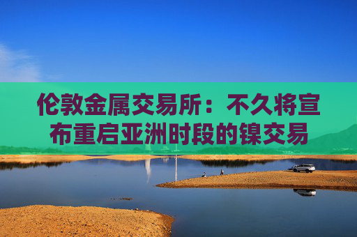 伦敦金属交易所：不久将宣布重启亚洲时段的镍交易