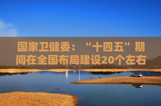 国家卫健委：“十四五”期间在全国布局建设20个左右国家重大传染病防治基地