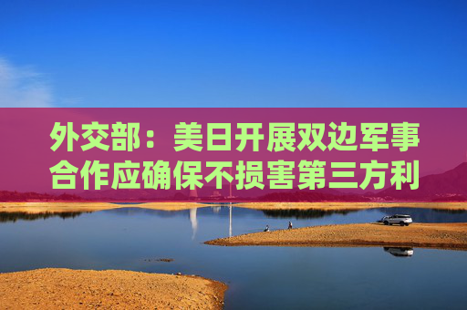 外交部：美日开展双边军事合作应确保不损害第三方利益
