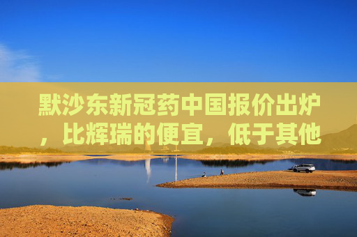 默沙东新冠药中国报价出炉，比辉瑞的便宜，低于其他国家价格