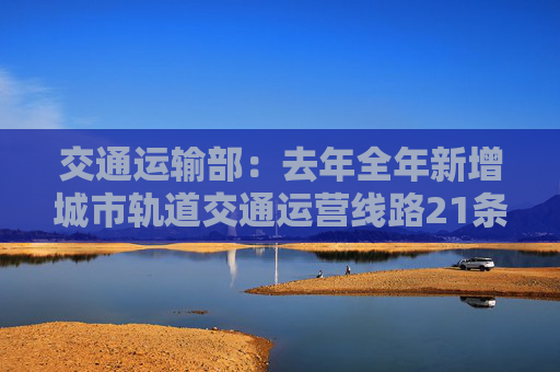 交通运输部：去年全年新增城市轨道交通运营线路21条 新增运营里程847公里