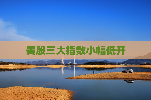 美股三大指数小幅低开