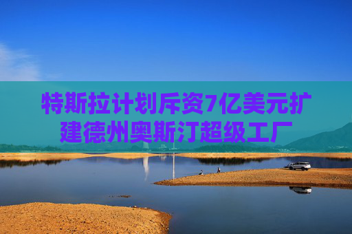 特斯拉计划斥资7亿美元扩建德州奥斯汀超级工厂