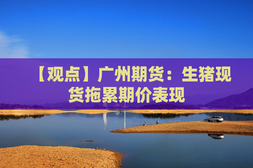【观点】广州期货：生猪现货拖累期价表现