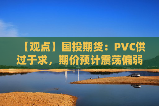 【观点】国投期货：PVC供过于求，期价预计震荡偏弱运行