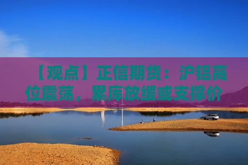 【观点】正信期货：沪铝高位震荡，累库放缓或支撑价格